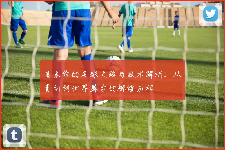 基米希的足球之路与技术解析：从青训到世界舞台的辉煌历程