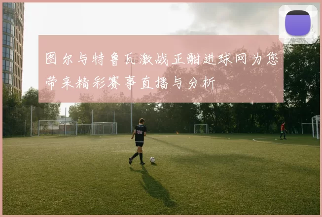 图尔与特鲁瓦激战正酣进球网为您带来精彩赛事直播与分析