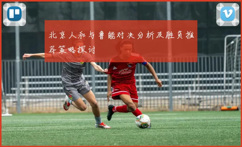 北京人和与鲁能对决分析及胜负推荐策略探讨