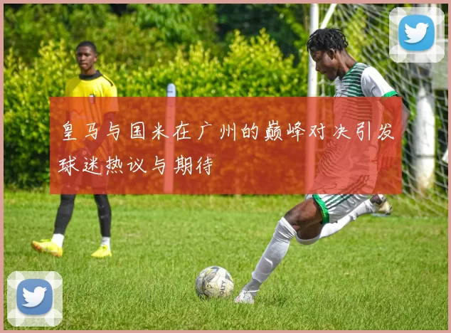 皇马与国米在广州的巅峰对决引发球迷热议与期待