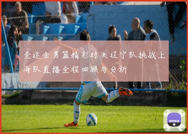 全运会男篮精彩对决辽宁队挑战上海队直播全程回顾与分析