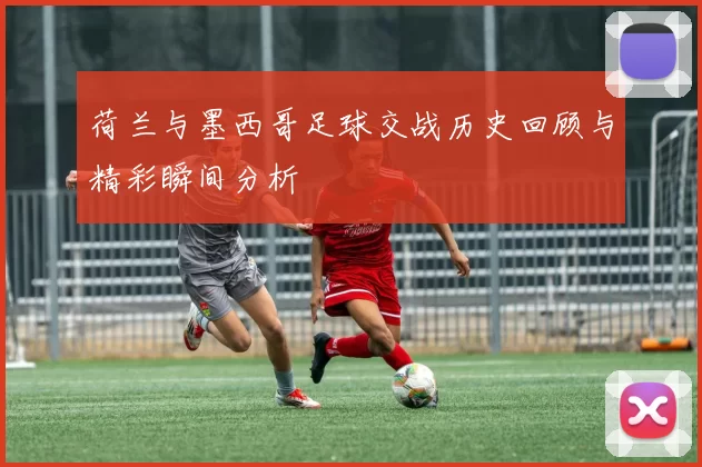 荷兰与墨西哥足球交战历史回顾与精彩瞬间分析