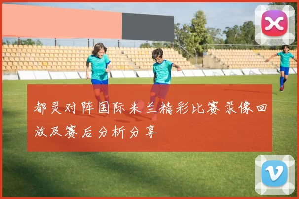 都灵对阵国际米兰精彩比赛录像回放及赛后分析分享