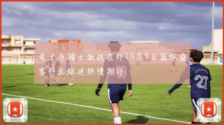 奇才与骑士激战在即10月9日篮球盛宴引发球迷热情期待