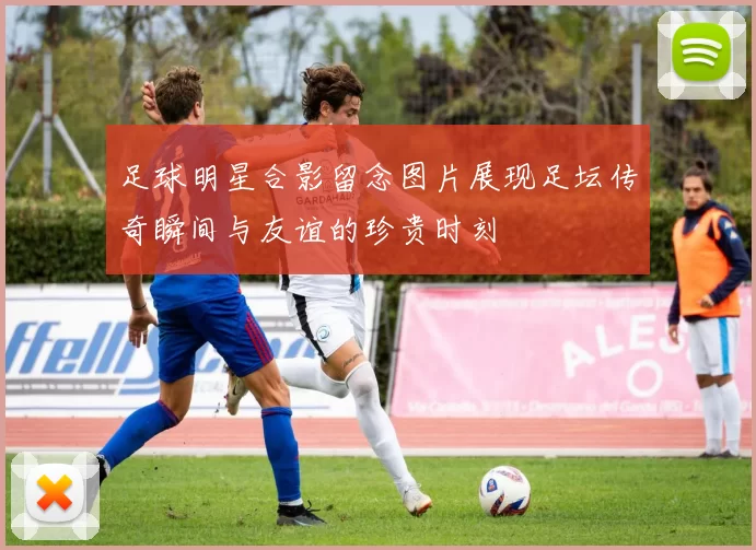 足球明星合影留念图片展现足坛传奇瞬间与友谊的珍贵时刻