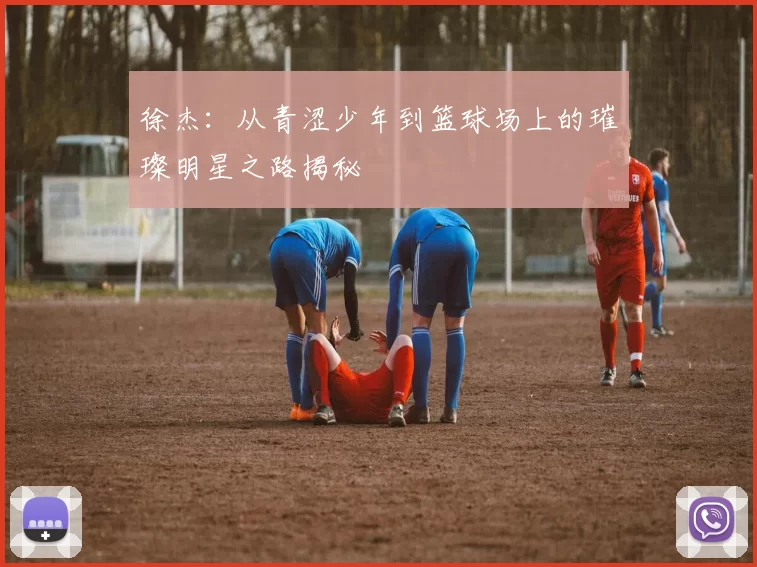 徐杰：从青涩少年到篮球场上的璀璨明星之路揭秘