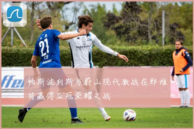 帕斯波利斯与蔚山现代激战在即谁将赢得亚冠荣耀之战